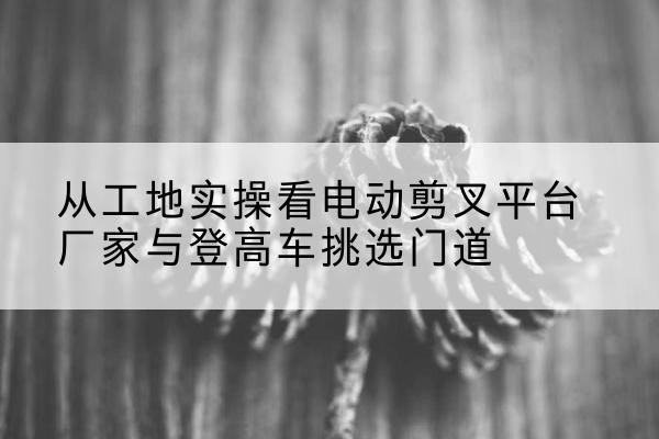 工布江达电动剪叉升降平台厂家-从工地实操看电动剪叉平台厂家与登高车挑选门道