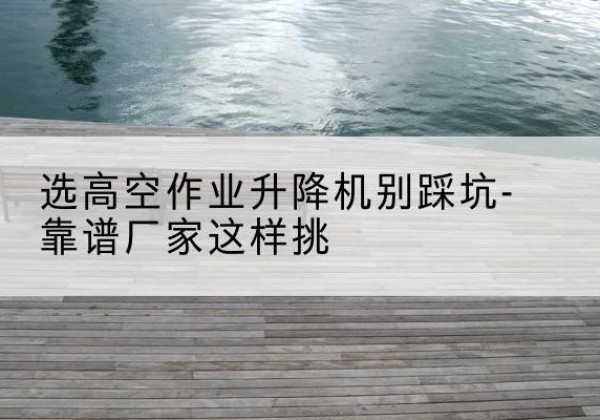 工布江达剪叉式升降机厂家-选高空作业升降机别踩坑-靠谱厂家这样挑