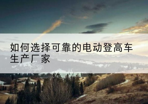 工布江达电动登高车厂家-如何选择可靠的电动登高车生产厂家