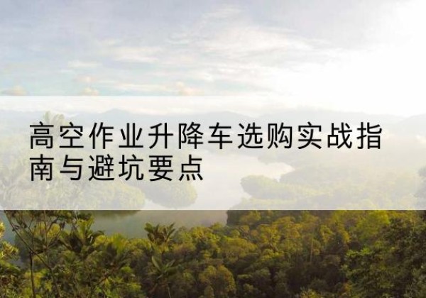 工布江达升降车怎么选-高空作业升降车选购实战指南与避坑要点